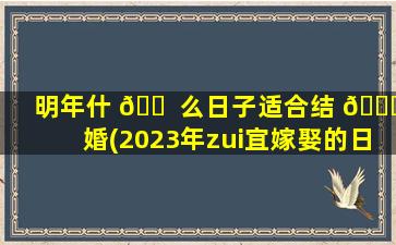 明年什 🐠 么日子适合结 🍁 婚(2023年zui
宜嫁娶的日子)